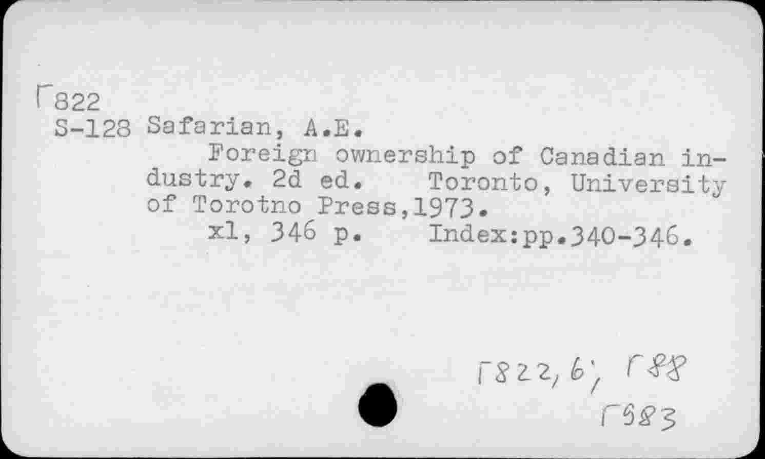 ﻿r822
S-128 Safarian, A.E.
Foreign ownership of Canadian industry. 2d ed.	Toronto, University
of Torotno Press,1973.
xl, 346 p.	Index:pp.340-346.
r$Z2z^